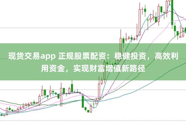 现货交易app 正规股票配资：稳健投资，高效利用资金，实现财富增值新路径