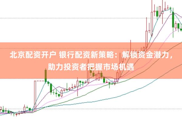 北京配资开户 银行配资新策略：解锁资金潜力，助力投资者把握市场机遇