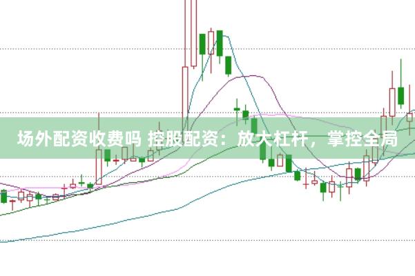 场外配资收费吗 控股配资：放大杠杆，掌控全局