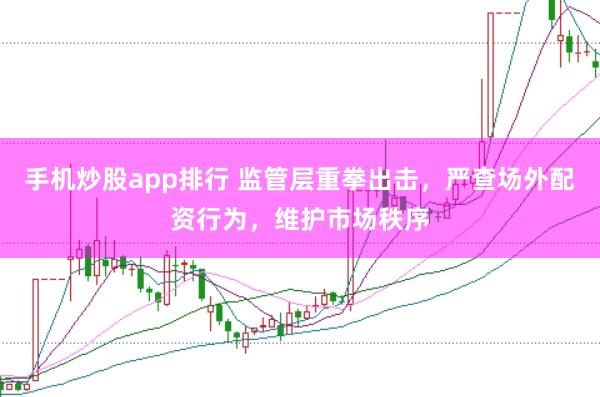 手机炒股app排行 监管层重拳出击，严查场外配资行为，维护市场秩序