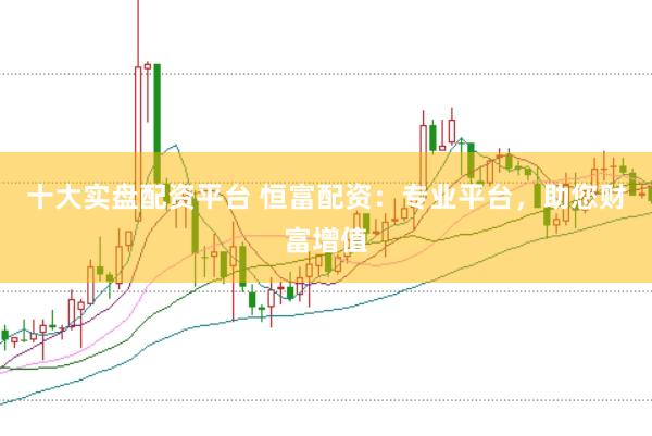 十大实盘配资平台 恒富配资：专业平台，助您财富增值