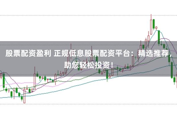 股票配资盈利 正规低息股票配资平台：精选推荐，助您轻松投资！