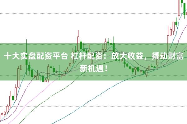 十大实盘配资平台 杠杆配资：放大收益，撬动财富新机遇！