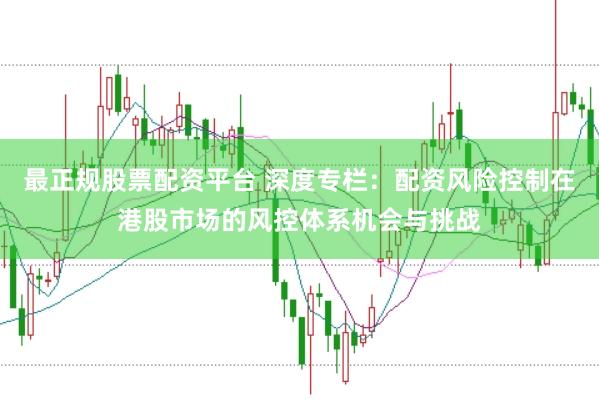 最正规股票配资平台 深度专栏：配资风险控制在港股市场的风控体系机会与挑战
