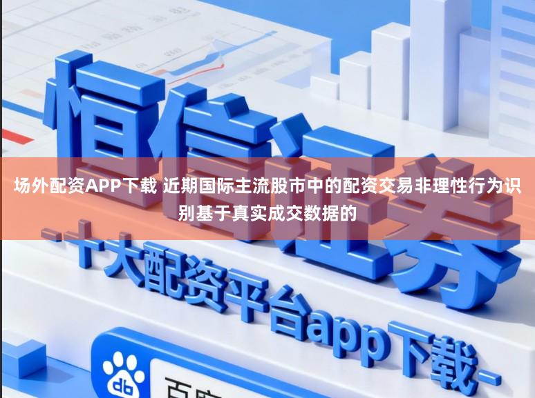 场外配资APP下载 近期国际主流股市中的配资交易非理性行为识别基于真实成交数据的