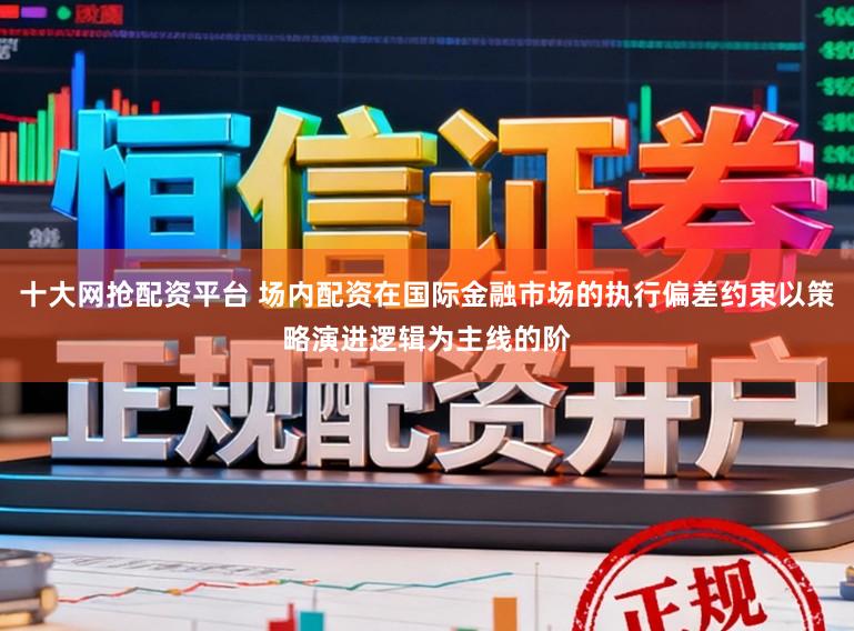 十大网抢配资平台 场内配资在国际金融市场的执行偏差约束以策略演进逻辑为主线的阶