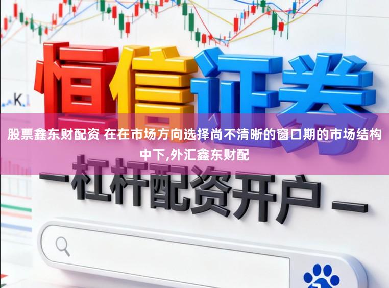 股票鑫东财配资 在在市场方向选择尚不清晰的窗口期的市场结构中下,外汇鑫东财配