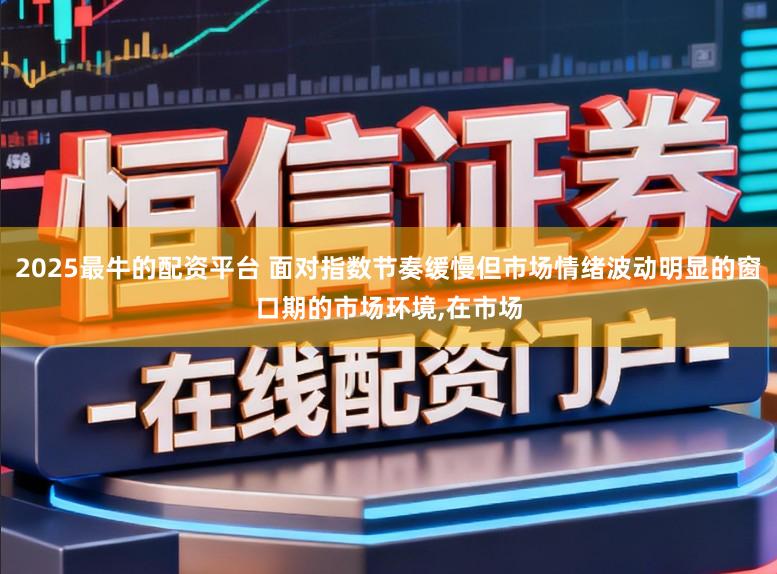 2025最牛的配资平台 面对指数节奏缓慢但市场情绪波动明显的窗口期的市场环境,在市场