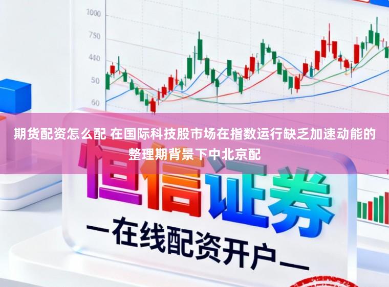 期货配资怎么配 在国际科技股市场在指数运行缺乏加速动能的整理期背景下中北京配