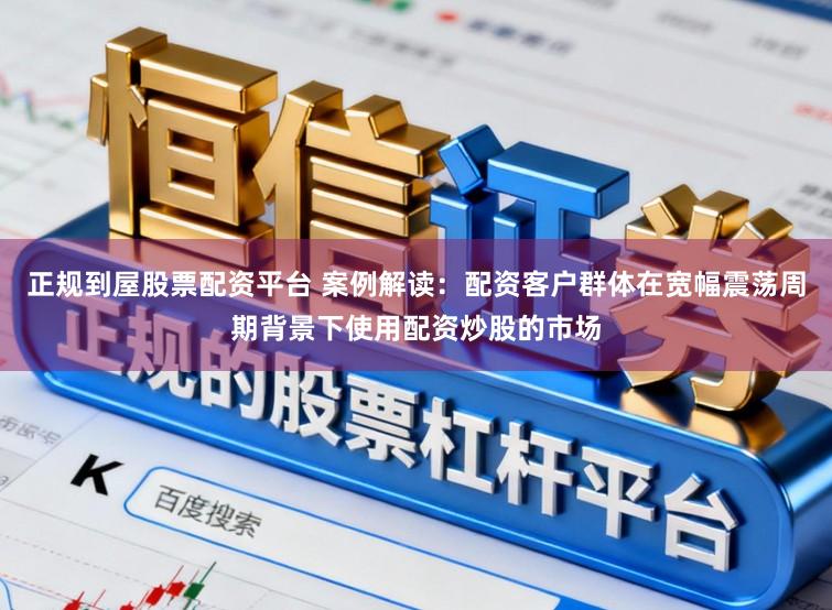 正规到屋股票配资平台 案例解读：配资客户群体在宽幅震荡周期背景下使用配资炒股的市场