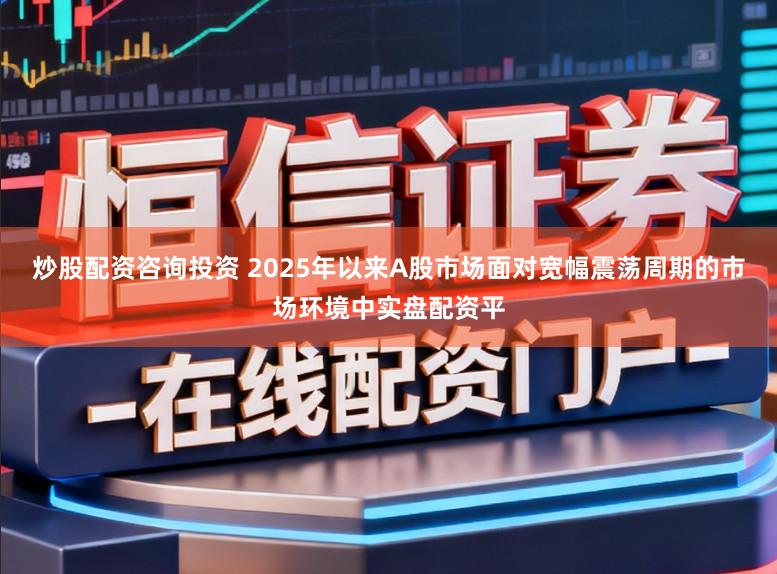 炒股配资咨询投资 2025年以来A股市场面对宽幅震荡周期的市场环境中实盘配资平