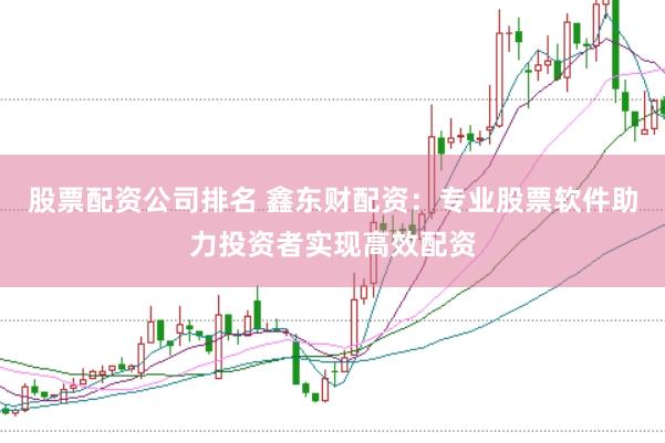 股票配资公司排名 鑫东财配资：专业股票软件助力投资者实现高效配资