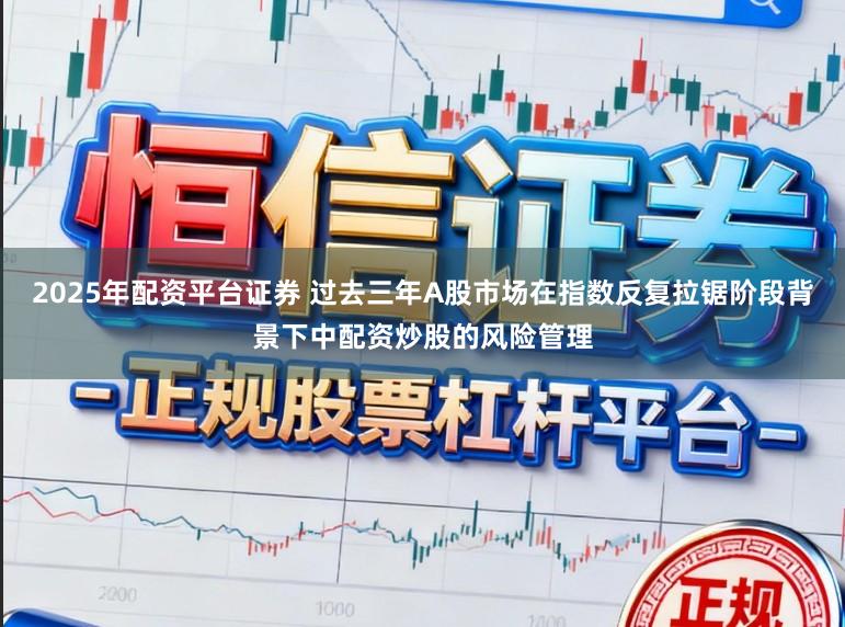 2025年配资平台证券 过去三年A股市场在指数反复拉锯阶段背景下中配资炒股的风险管理